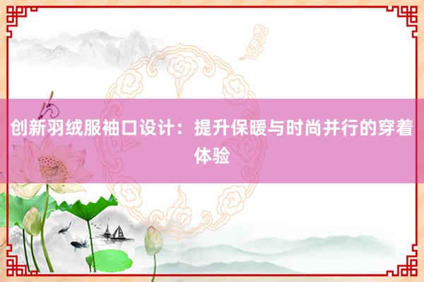 创新羽绒服袖口设计：提升保暖与时尚并行的穿着体验