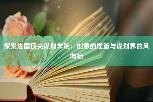 探索法国顶尖谋划学院：创意的摇篮与谋划界的风向标